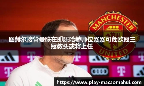 图赫尔接管曼联在即滕哈赫帅位岌岌可危欧冠三冠教头或将上任